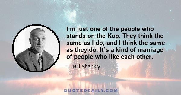 I’m just one of the people who stands on the Kop. They think the same as I do, and I think the same as they do. It’s a kind of marriage of people who like each other.