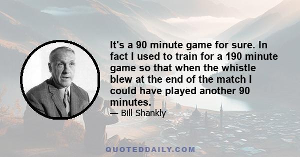 It's a 90 minute game for sure. In fact I used to train for a 190 minute game so that when the whistle blew at the end of the match I could have played another 90 minutes.