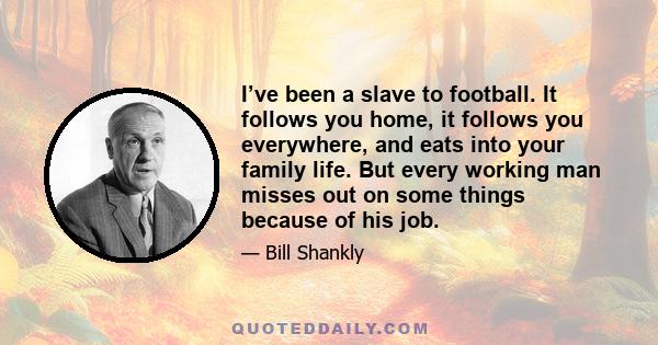 I’ve been a slave to football. It follows you home, it follows you everywhere, and eats into your family life. But every working man misses out on some things because of his job.