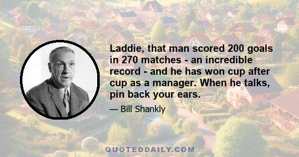 Laddie, that man scored 200 goals in 270 matches - an incredible record - and he has won cup after cup as a manager. When he talks, pin back your ears.