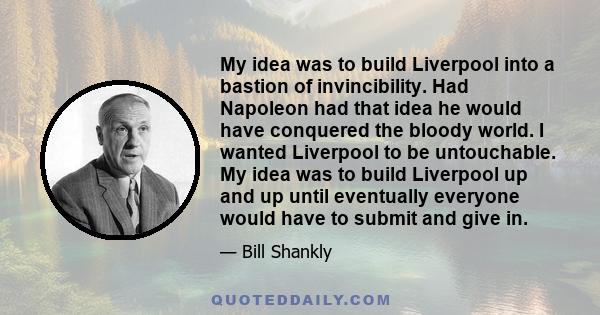 My idea was to build Liverpool into a bastion of invincibility. Had Napoleon had that idea he would have conquered the bloody world. I wanted Liverpool to be untouchable. My idea was to build Liverpool up and up until