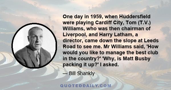 One day in 1959, when Huddersfield were playing Cardiff City, Tom (T.V.) Williams, who was then chairman of Liverpool, and Harry Latham, a director, came down the slope at Leeds Road to see me. Mr Williams said, 'How