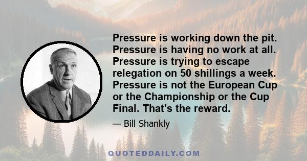 Pressure is working down the pit. Pressure is having no work at all. Pressure is trying to escape relegation on 50 shillings a week. Pressure is not the European Cup or the Championship or the Cup Final. That's the