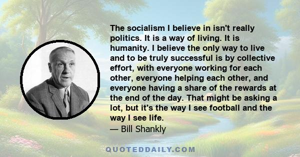 The socialism I believe in isn't really politics. It is a way of living. It is humanity. I believe the only way to live and to be truly successful is by collective effort, with everyone working for each other, everyone