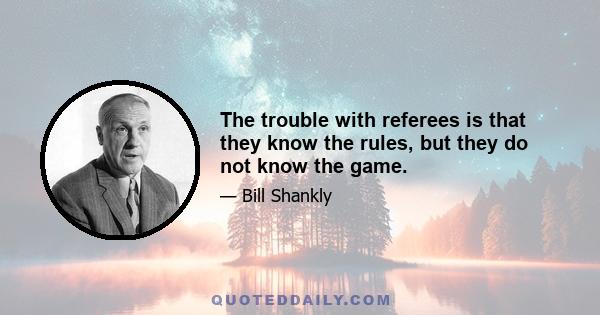 The trouble with referees is that they know the rules, but they do not know the game.