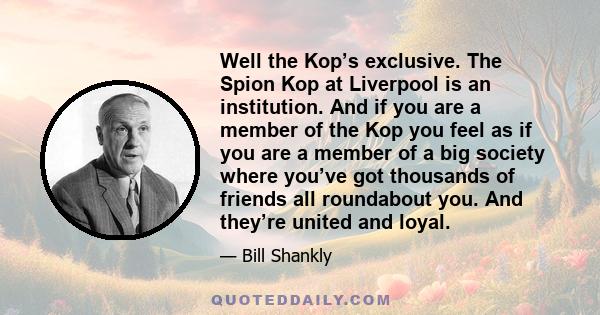 Well the Kop’s exclusive. The Spion Kop at Liverpool is an institution. And if you are a member of the Kop you feel as if you are a member of a big society where you’ve got thousands of friends all roundabout you. And