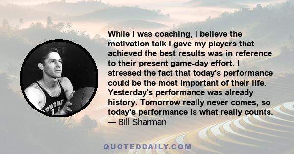 While I was coaching, I believe the motivation talk I gave my players that achieved the best results was in reference to their present game-day effort. I stressed the fact that today's performance could be the most