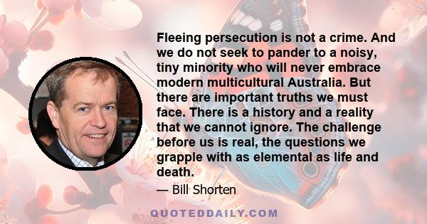 Fleeing persecution is not a crime. And we do not seek to pander to a noisy, tiny minority who will never embrace modern multicultural Australia. But there are important truths we must face. There is a history and a