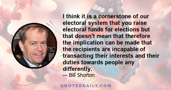 I think it is a cornerstone of our electoral system that you raise electoral funds for elections but that doesn't mean that therefore the implication can be made that the recipients are incapable of transacting their