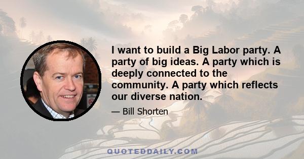 I want to build a Big Labor party. A party of big ideas. A party which is deeply connected to the community. A party which reflects our diverse nation.