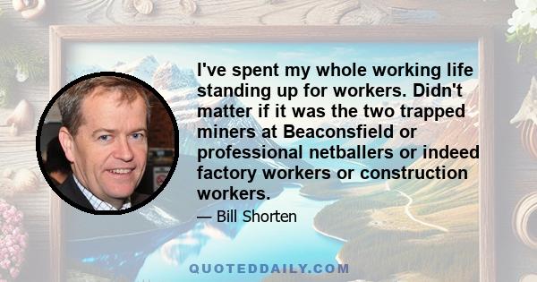 I've spent my whole working life standing up for workers. Didn't matter if it was the two trapped miners at Beaconsfield or professional netballers or indeed factory workers or construction workers.