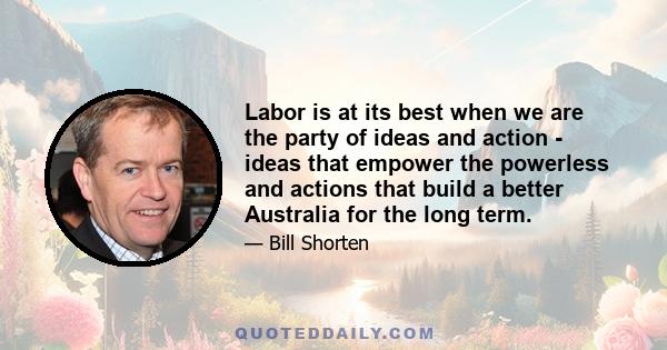 Labor is at its best when we are the party of ideas and action - ideas that empower the powerless and actions that build a better Australia for the long term.