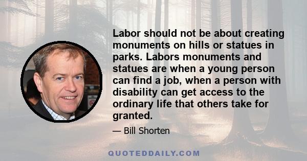 Labor should not be about creating monuments on hills or statues in parks. Labors monuments and statues are when a young person can find a job, when a person with disability can get access to the ordinary life that