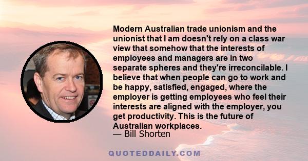 Modern Australian trade unionism and the unionist that I am doesn't rely on a class war view that somehow that the interests of employees and managers are in two separate spheres and they're irreconcilable. I believe