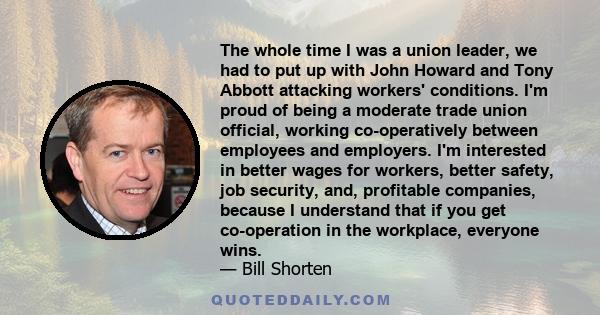 The whole time I was a union leader, we had to put up with John Howard and Tony Abbott attacking workers' conditions. I'm proud of being a moderate trade union official, working co-operatively between employees and