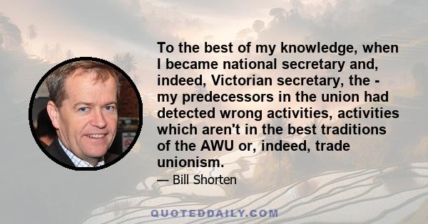 To the best of my knowledge, when I became national secretary and, indeed, Victorian secretary, the - my predecessors in the union had detected wrong activities, activities which aren't in the best traditions of the AWU 