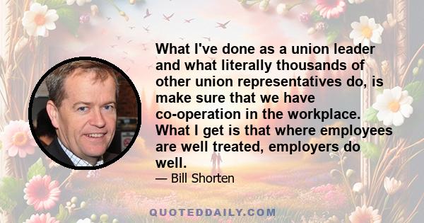 What I've done as a union leader and what literally thousands of other union representatives do, is make sure that we have co-operation in the workplace. What I get is that where employees are well treated, employers do 