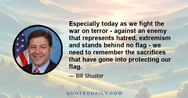 Especially today as we fight the war on terror - against an enemy that represents hatred, extremism and stands behind no flag - we need to remember the sacrifices that have gone into protecting our flag.