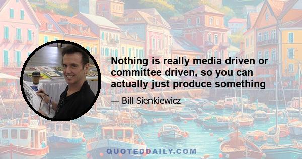 Nothing is really media driven or committee driven, so you can actually just produce something