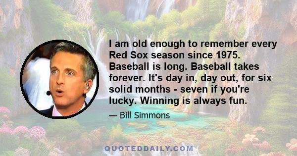 I am old enough to remember every Red Sox season since 1975. Baseball is long. Baseball takes forever. It's day in, day out, for six solid months - seven if you're lucky. Winning is always fun.