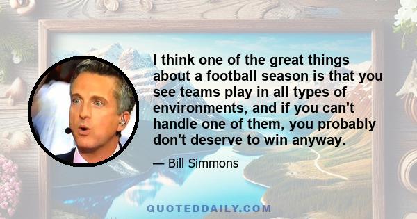 I think one of the great things about a football season is that you see teams play in all types of environments, and if you can't handle one of them, you probably don't deserve to win anyway.