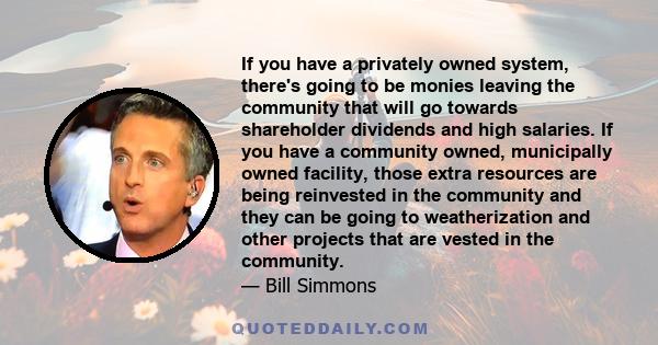 If you have a privately owned system, there's going to be monies leaving the community that will go towards shareholder dividends and high salaries. If you have a community owned, municipally owned facility, those extra 