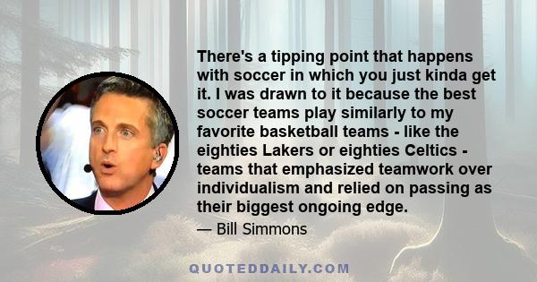 There's a tipping point that happens with soccer in which you just kinda get it. I was drawn to it because the best soccer teams play similarly to my favorite basketball teams - like the eighties Lakers or eighties