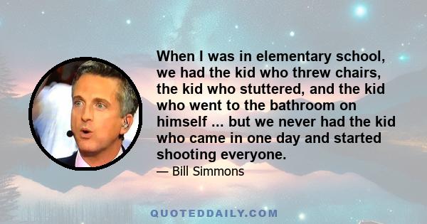 When I was in elementary school, we had the kid who threw chairs, the kid who stuttered, and the kid who went to the bathroom on himself ... but we never had the kid who came in one day and started shooting everyone.