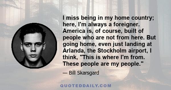 I miss being in my home country; here, I'm always a foreigner. America is, of course, built of people who are not from here. But going home, even just landing at Arlanda, the Stockholm airport, I think, This is where