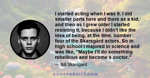 I started acting when I was 9. I did smaller parts here and there as a kid, and then as I grew older I started resisting it, because I didn't like the idea of being, at the time, number four of the Skarsgård actors. So