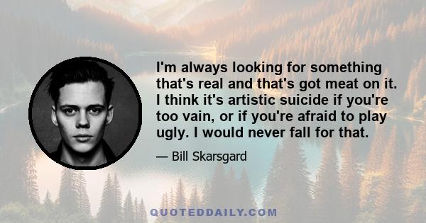 I'm always looking for something that's real and that's got meat on it. I think it's artistic suicide if you're too vain, or if you're afraid to play ugly. I would never fall for that.