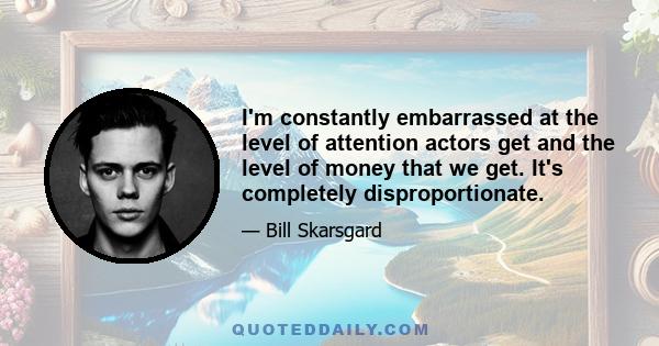 I'm constantly embarrassed at the level of attention actors get and the level of money that we get. It's completely disproportionate.