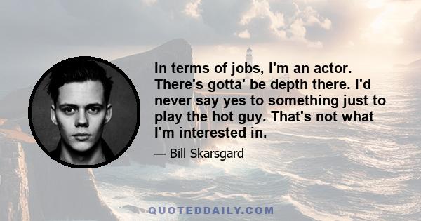 In terms of jobs, I'm an actor. There's gotta' be depth there. I'd never say yes to something just to play the hot guy. That's not what I'm interested in.