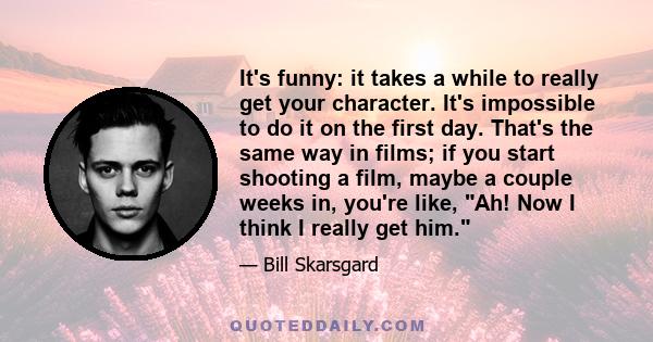 It's funny: it takes a while to really get your character. It's impossible to do it on the first day. That's the same way in films; if you start shooting a film, maybe a couple weeks in, you're like, Ah! Now I think I