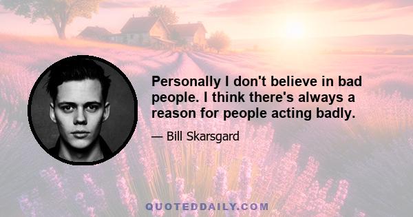 Personally I don't believe in bad people. I think there's always a reason for people acting badly.