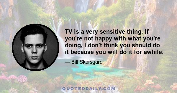 TV is a very sensitive thing. If you're not happy with what you're doing, I don't think you should do it because you will do it for awhile.