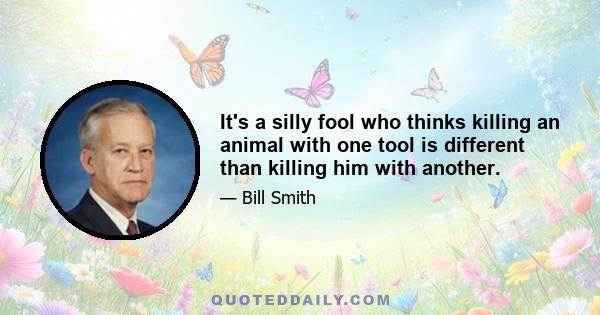 It's a silly fool who thinks killing an animal with one tool is different than killing him with another.