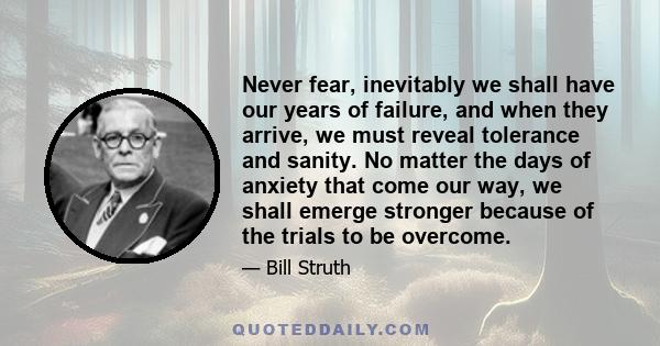 Never fear, inevitably we shall have our years of failure, and when they arrive, we must reveal tolerance and sanity. No matter the days of anxiety that come our way, we shall emerge stronger because of the trials to be 