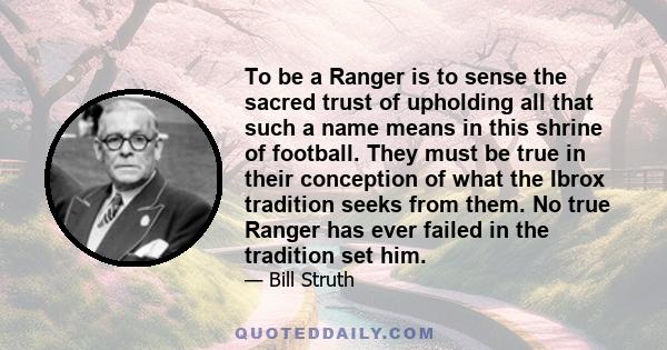 To be a Ranger is to sense the sacred trust of upholding all that such a name means in this shrine of football. They must be true in their conception of what the Ibrox tradition seeks from them. No true Ranger has ever