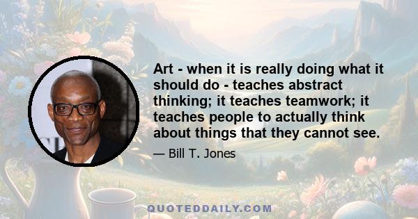 Art - when it is really doing what it should do - teaches abstract thinking; it teaches teamwork; it teaches people to actually think about things that they cannot see.