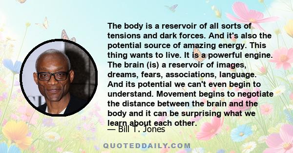 The body is a reservoir of all sorts of tensions and dark forces. And it's also the potential source of amazing energy. This thing wants to live. It is a powerful engine. The brain (is) a reservoir of images, dreams,