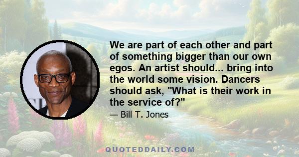 We are part of each other and part of something bigger than our own egos. An artist should... bring into the world some vision. Dancers should ask, What is their work in the service of?