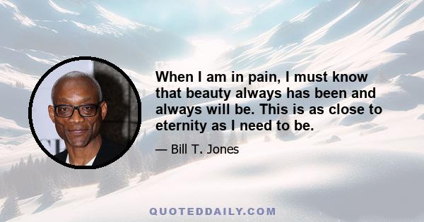 When I am in pain, I must know that beauty always has been and always will be. This is as close to eternity as I need to be.