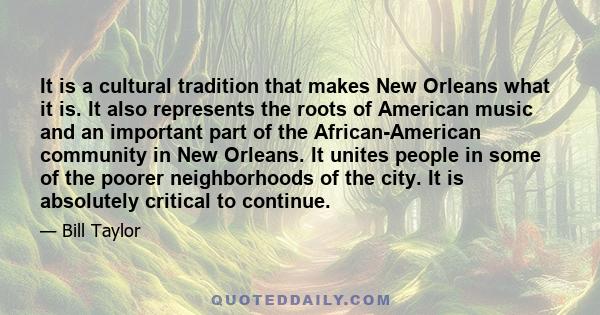 It is a cultural tradition that makes New Orleans what it is. It also represents the roots of American music and an important part of the African-American community in New Orleans. It unites people in some of the poorer 