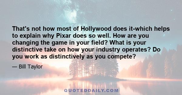 That's not how most of Hollywood does it-which helps to explain why Pixar does so well. How are you changing the game in your field? What is your distinctive take on how your industry operates? Do you work as