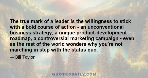 The true mark of a leader is the willingness to stick with a bold course of action - an unconventional business strategy, a unique product-development roadmap, a controversial marketing campaign - even as the rest of