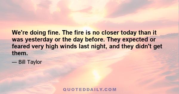 We're doing fine. The fire is no closer today than it was yesterday or the day before. They expected or feared very high winds last night, and they didn't get them.