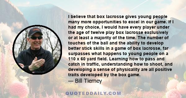 I believe that box lacrosse gives young people many more opportunities to excel in our game. If I had my choice, I would have every player under the age of twelve play box lacrosse exclusively or at least a majority of