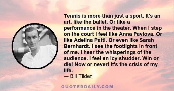 Tennis is more than just a sport. It's an art, like the ballet. Or like a performance in the theater. When I step on the court I feel like Anna Pavlova. Or like Adelina Patti. Or even like Sarah Bernhardt. I see the