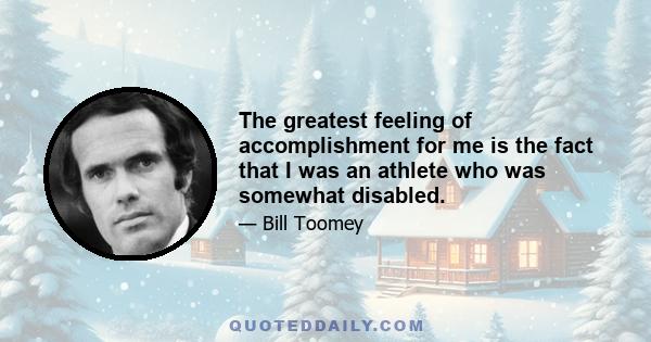 The greatest feeling of accomplishment for me is the fact that I was an athlete who was somewhat disabled.